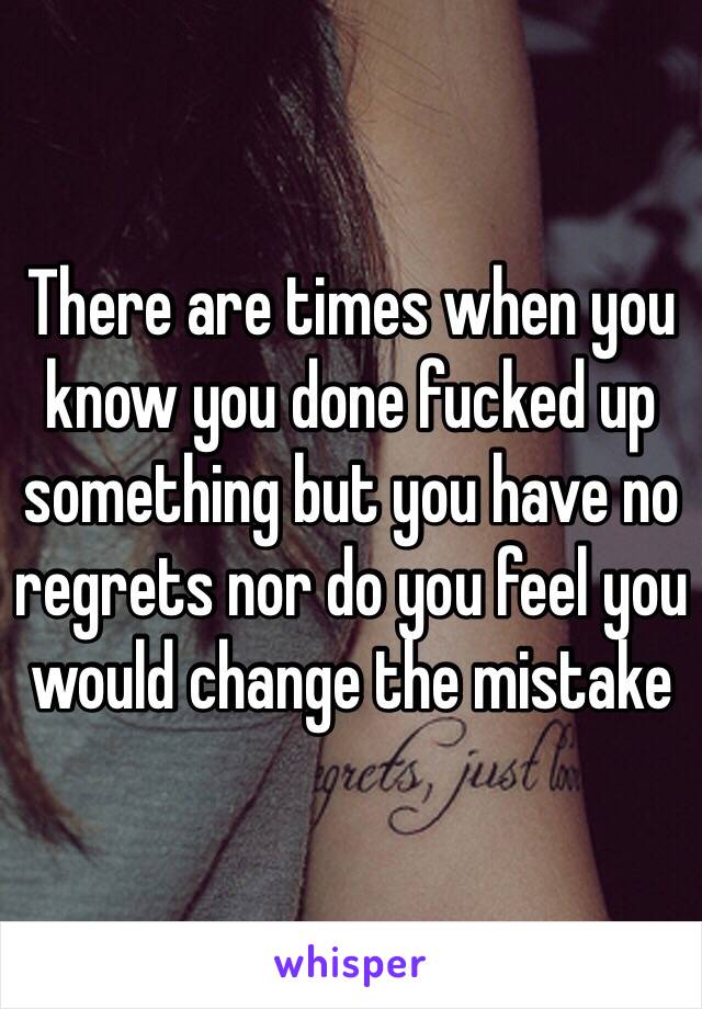 There are times when you know you done fucked up something but you have no regrets nor do you feel you would change the mistake