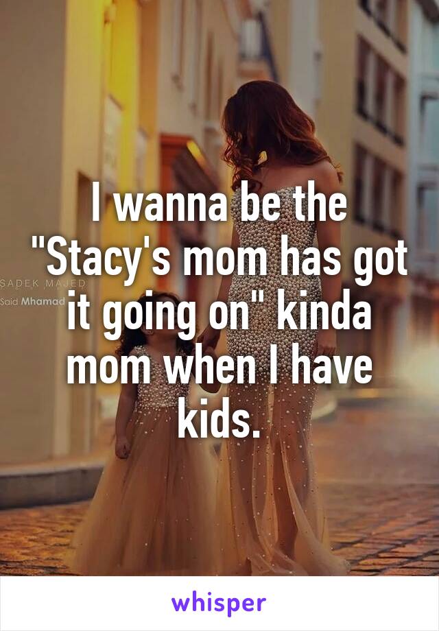 I wanna be the "Stacy's mom has got it going on" kinda mom when I have kids.