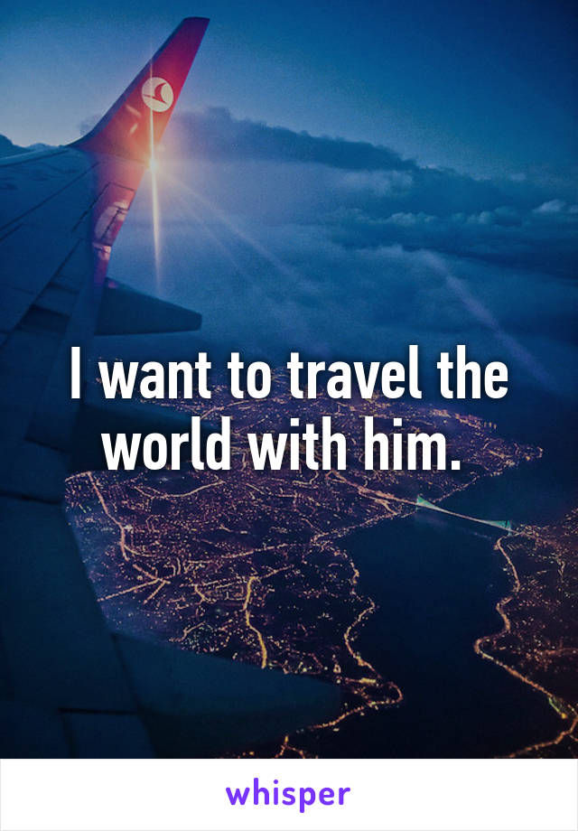 I want to travel the world with him. 