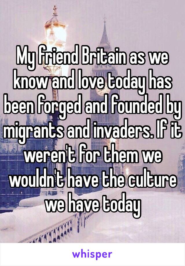 My friend Britain as we know and love today has been forged and founded by migrants and invaders. If it weren't for them we wouldn't have the culture we have today