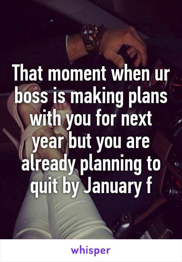 That moment when ur boss is making plans with you for next year but you are already planning to quit by January f