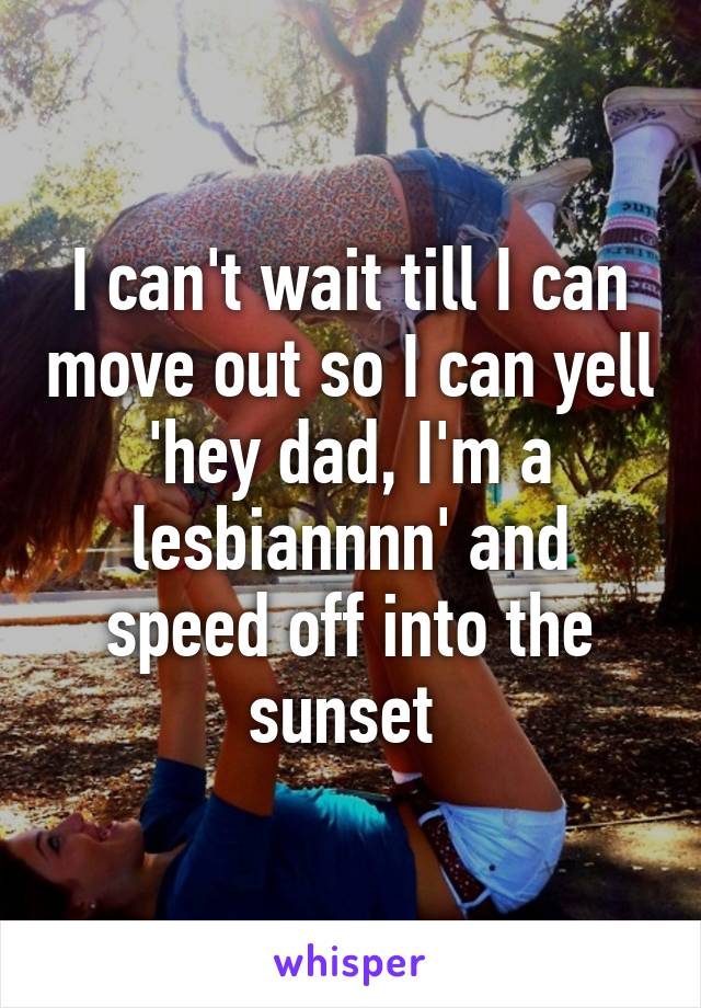 I can't wait till I can move out so I can yell 'hey dad, I'm a lesbiannnn' and speed off into the sunset 