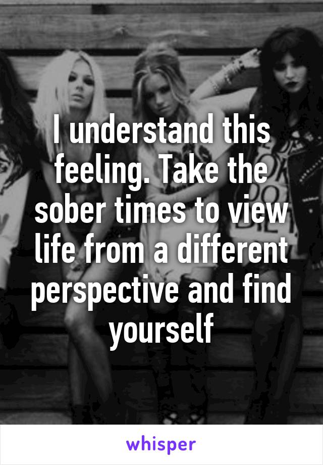 I understand this feeling. Take the sober times to view life from a different perspective and find yourself