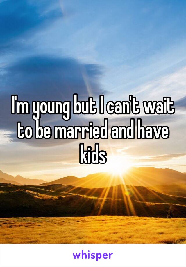 I'm young but I can't wait to be married and have kids 