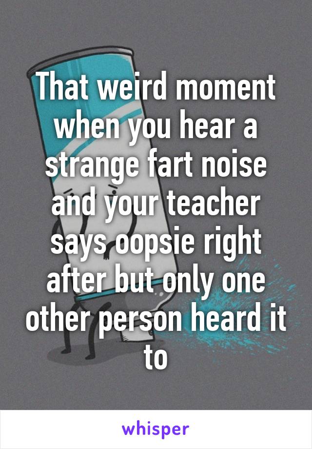 That weird moment when you hear a strange fart noise and your teacher says oopsie right after but only one other person heard it to