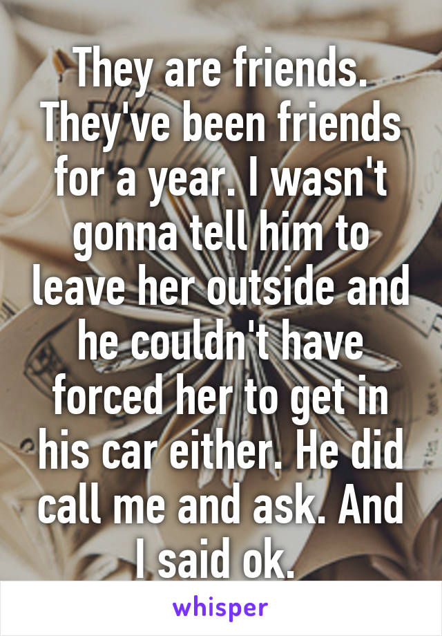 They are friends. They've been friends for a year. I wasn't gonna tell him to leave her outside and he couldn't have forced her to get in his car either. He did call me and ask. And I said ok. 