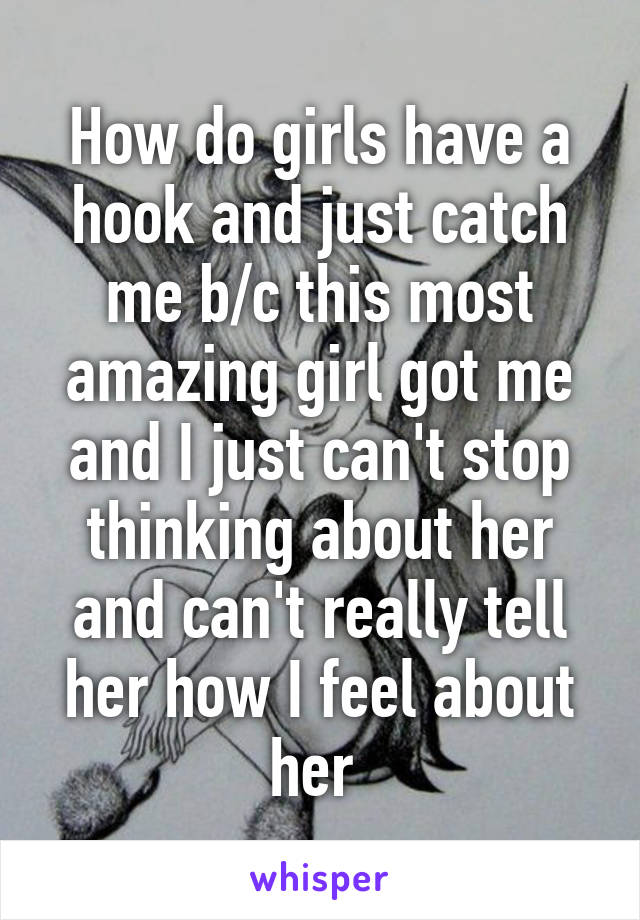 How do girls have a hook and just catch me b/c this most amazing girl got me and I just can't stop thinking about her and can't really tell her how I feel about her 