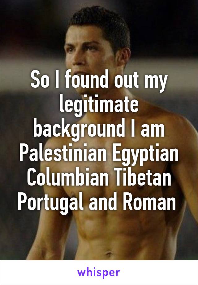 So I found out my legitimate background I am
Palestinian Egyptian Columbian Tibetan Portugal and Roman 