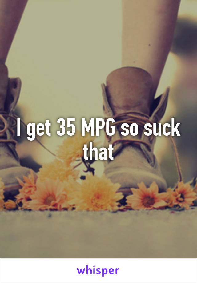 I get 35 MPG so suck that
