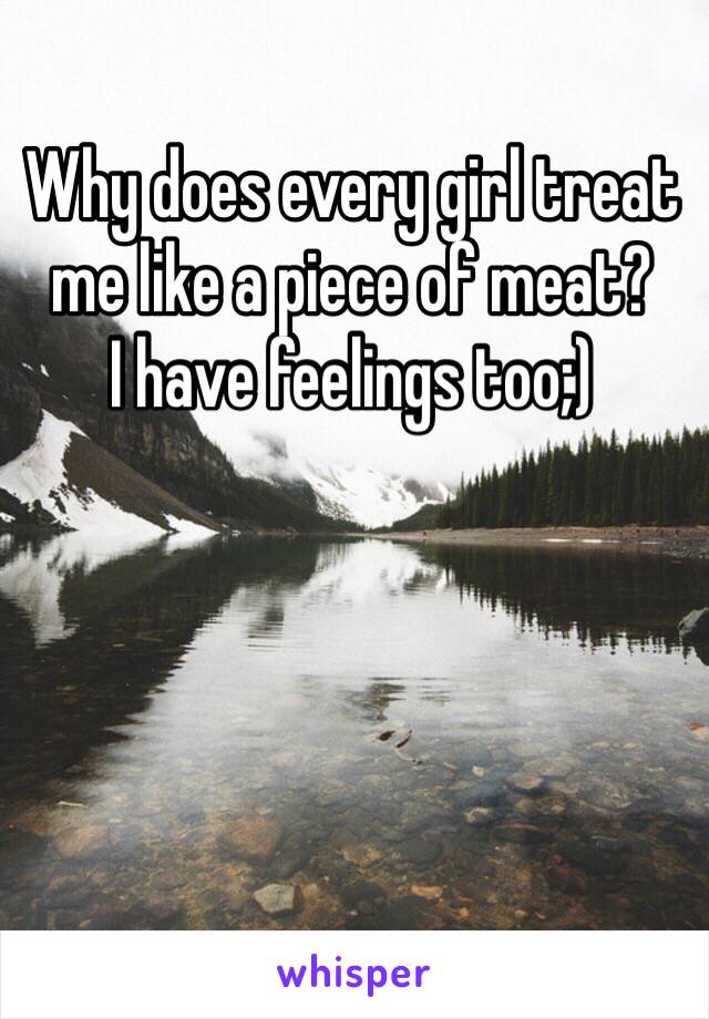 Why does every girl treat me like a piece of meat?
I have feelings too;)