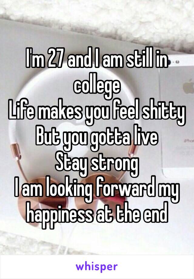 I'm 27 and I am still in college
Life makes you feel shitty
But you gotta live
Stay strong
I am looking forward my happiness at the end