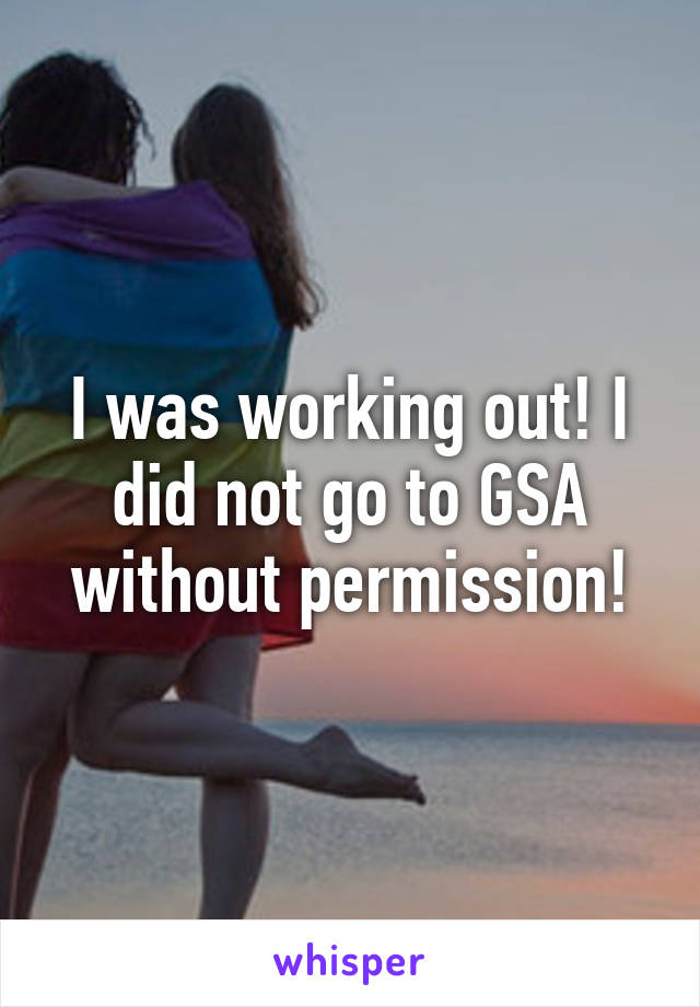 I was working out! I did not go to GSA without permission!