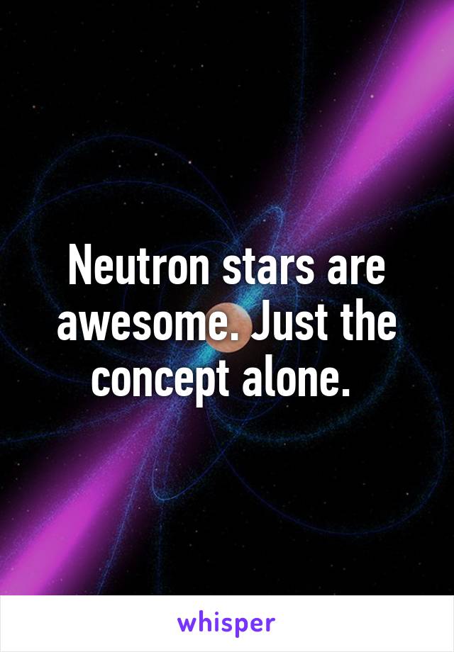 Neutron stars are awesome. Just the concept alone. 