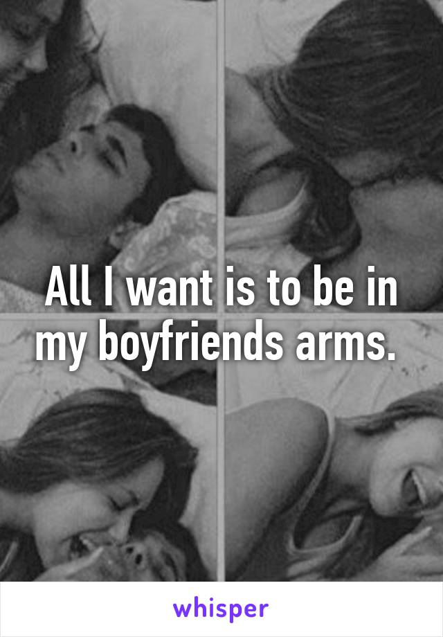 All I want is to be in my boyfriends arms. 