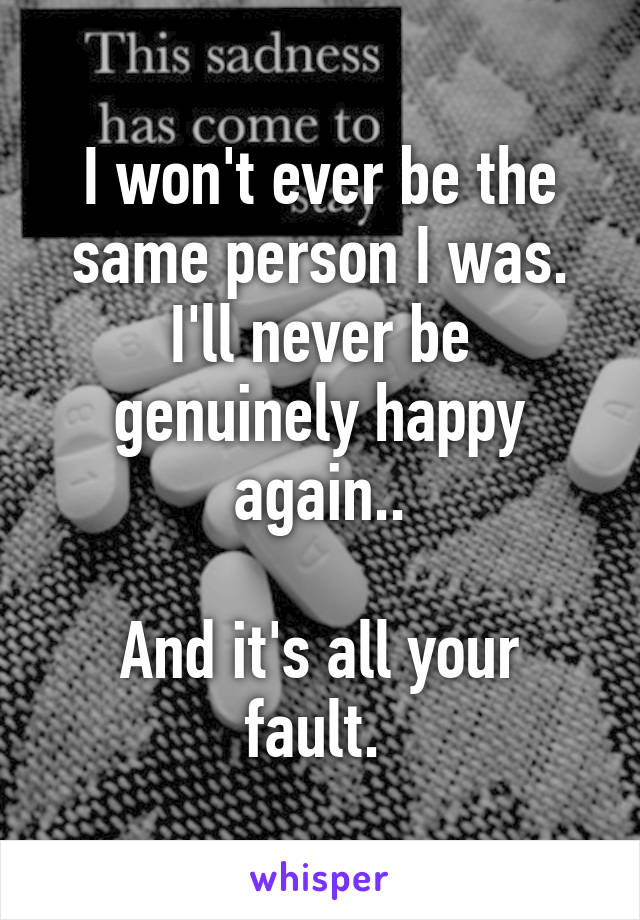 I won't ever be the same person I was. I'll never be genuinely happy again..

And it's all your fault. 