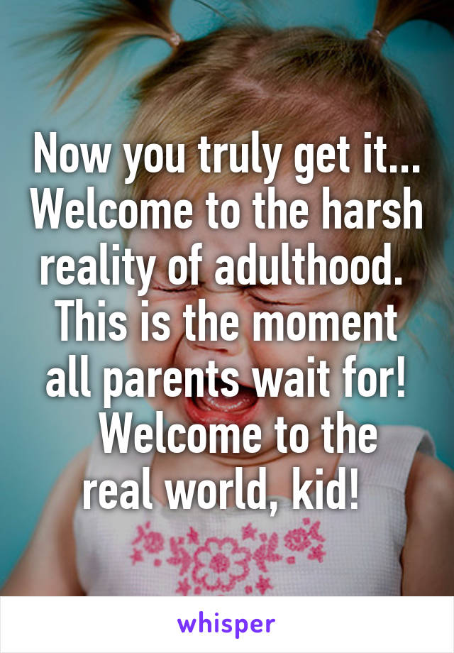 Now you truly get it... Welcome to the harsh reality of adulthood.  This is the moment all parents wait for!
  Welcome to the real world, kid! 