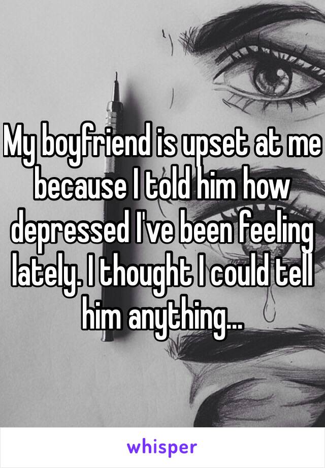 My boyfriend is upset at me because I told him how depressed I've been feeling lately. I thought I could tell him anything...