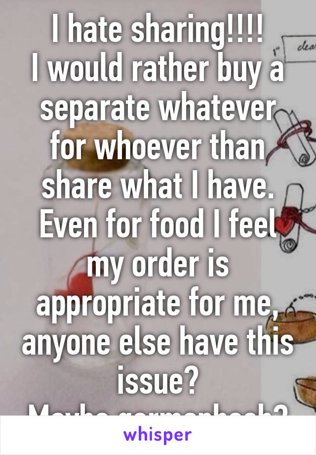 I hate sharing!!!!
I would rather buy a separate whatever for whoever than share what I have.
Even for food I feel my order is appropriate for me, anyone else have this issue?
Maybe germaphoeb?