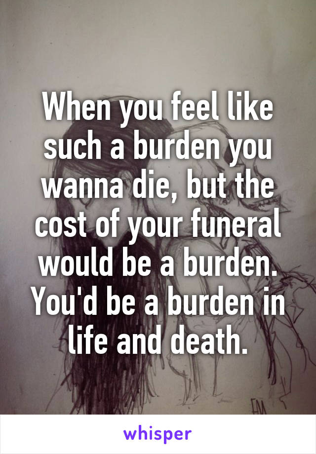 When you feel like such a burden you wanna die, but the cost of your funeral would be a burden. You'd be a burden in life and death.