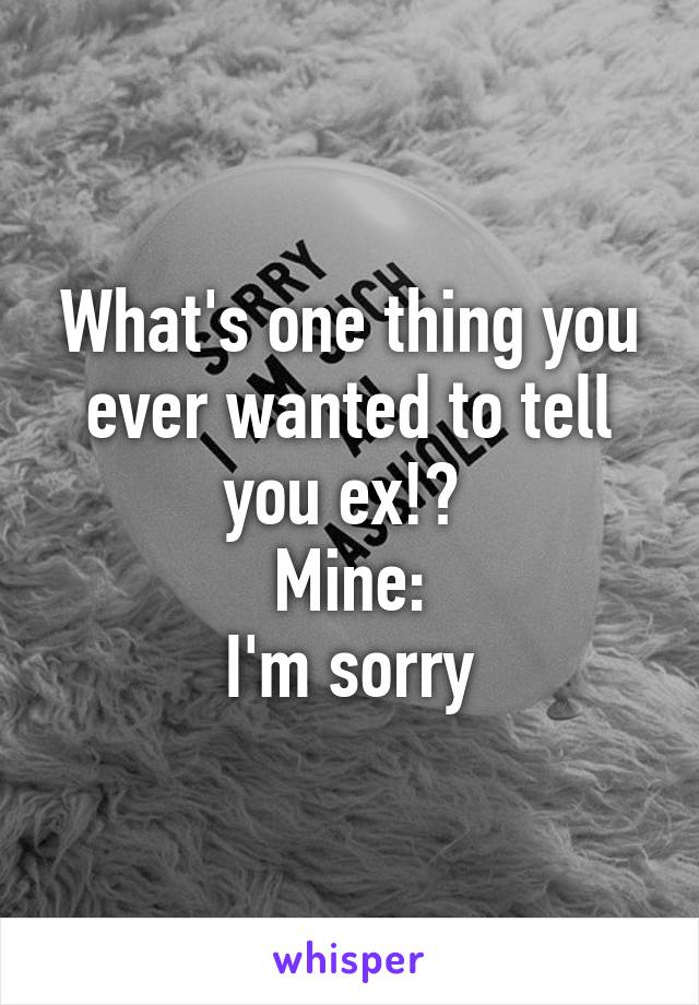 What's one thing you ever wanted to tell you ex!? 
Mine:
I'm sorry