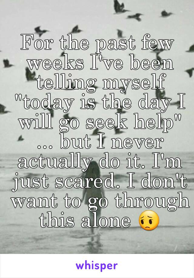 For the past few weeks I've been telling myself "today is the day I will go seek help" ... but I never actually do it. I'm just scared. I don't want to go through this alone 😔