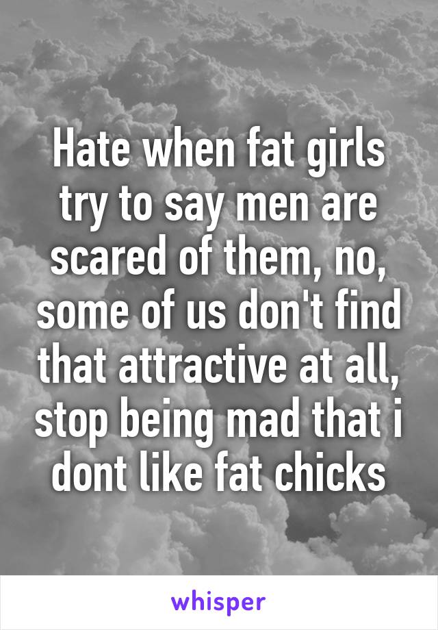 Hate when fat girls try to say men are scared of them, no, some of us don't find that attractive at all, stop being mad that i dont like fat chicks