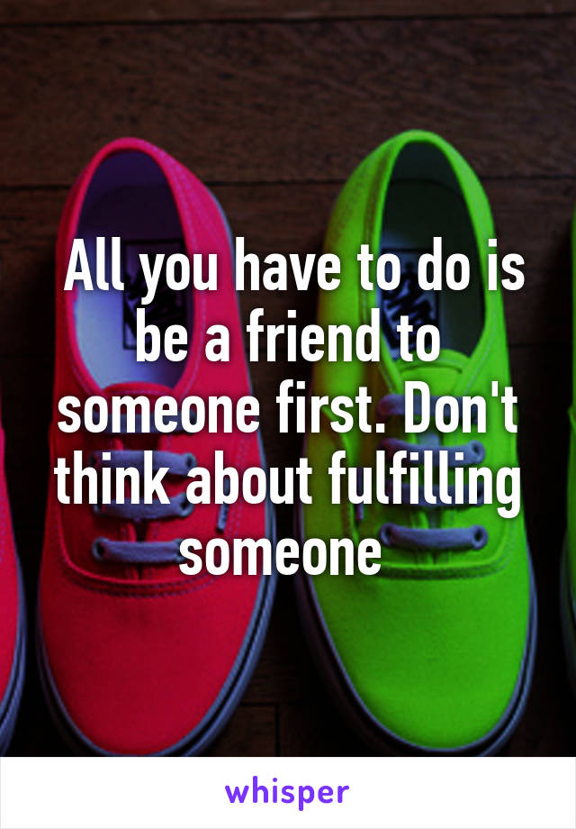  All you have to do is be a friend to someone first. Don't think about fulfilling someone 