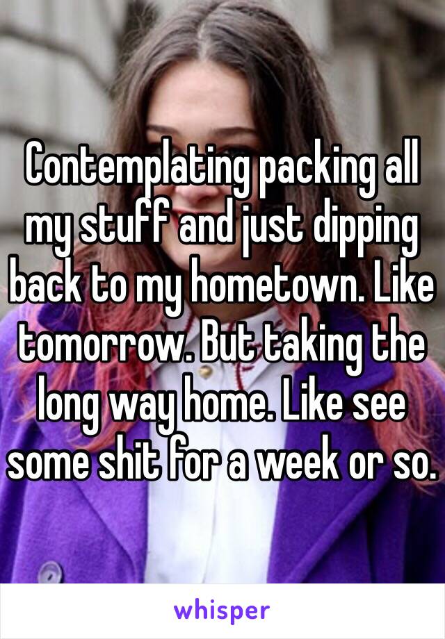 Contemplating packing all my stuff and just dipping back to my hometown. Like tomorrow. But taking the long way home. Like see some shit for a week or so. 