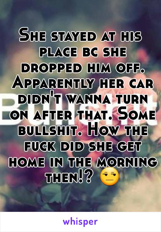 She stayed at his place bc she dropped him off. Apparently her car didn't wanna turn on after that. Some bullshit. How the fuck did she get home in the morning then!? 😒 