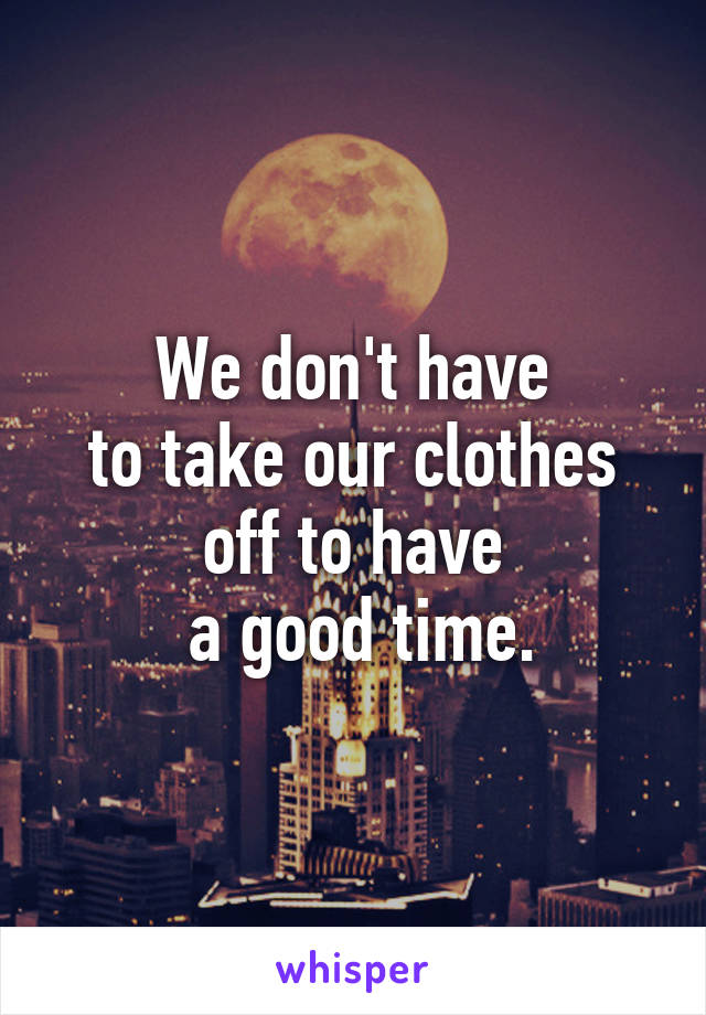 We don't have
 to take our clothes 
off to have
 a good time.