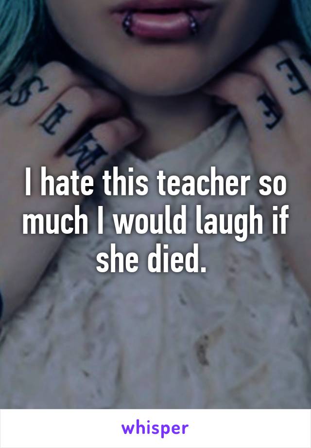 I hate this teacher so much I would laugh if she died. 