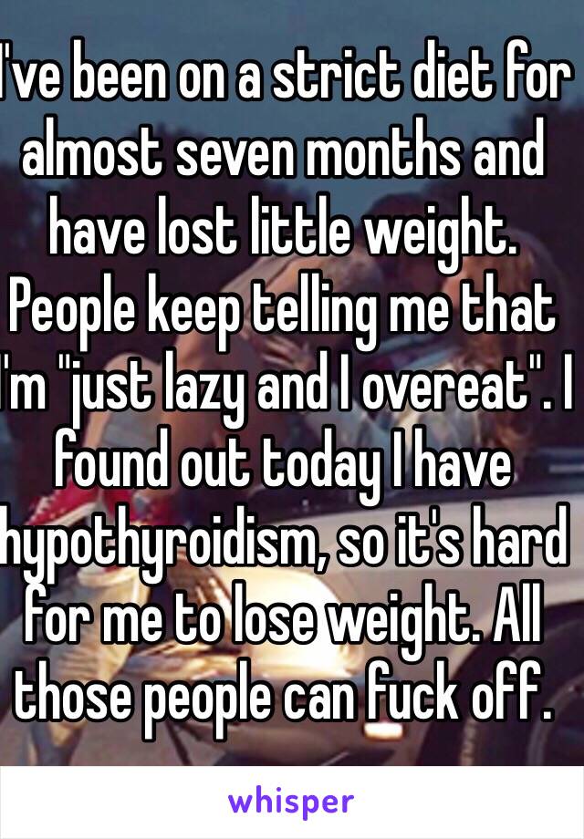 I've been on a strict diet for almost seven months and have lost little weight. People keep telling me that I'm "just lazy and I overeat". I found out today I have hypothyroidism, so it's hard for me to lose weight. All those people can fuck off.