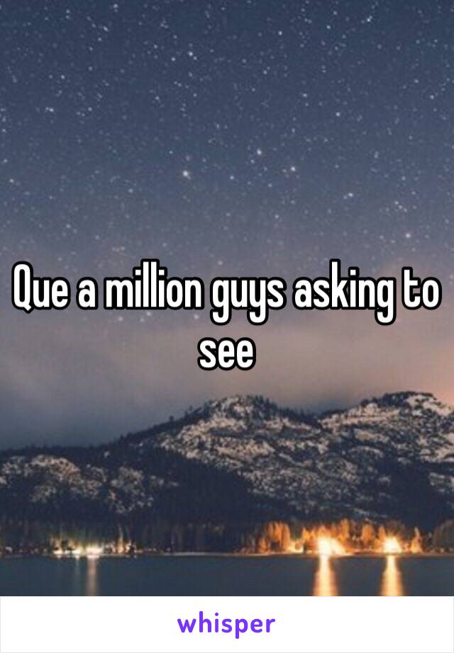 Que a million guys asking to see