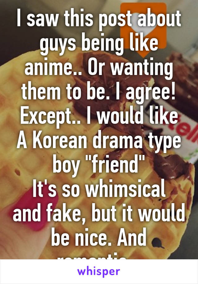 I saw this post about guys being like anime.. Or wanting them to be. I agree!
Except.. I would like A Korean drama type boy "friend"
It's so whimsical and fake, but it would be nice. And romantic.  