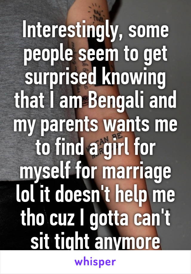 Interestingly, some people seem to get surprised knowing that I am Bengali and my parents wants me to find a girl for myself for marriage lol it doesn't help me tho cuz I gotta can't sit tight anymore