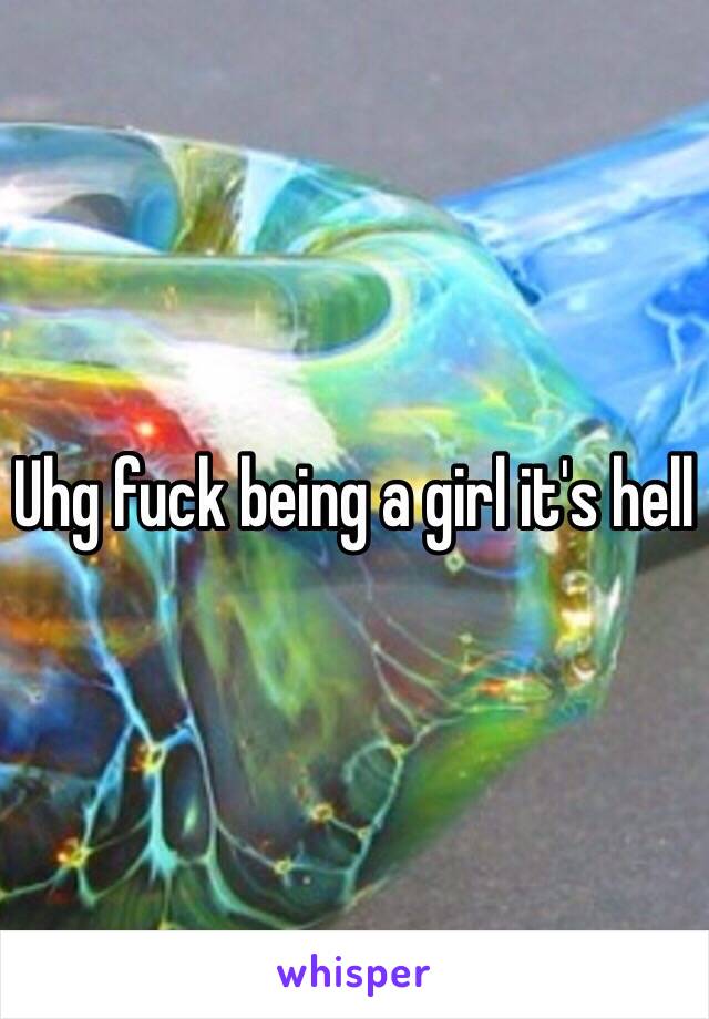 Uhg fuck being a girl it's hell 