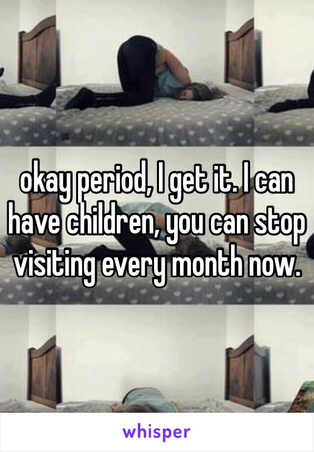 okay period, I get it. I can have children, you can stop visiting every month now. 