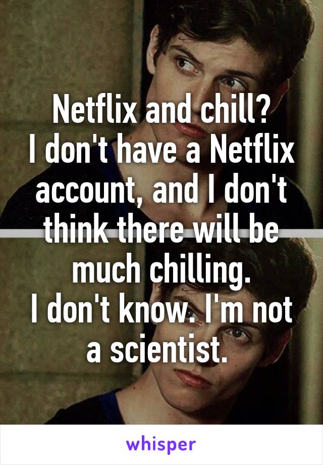 Netflix and chill?
I don't have a Netflix account, and I don't think there will be much chilling.
I don't know. I'm not a scientist. 