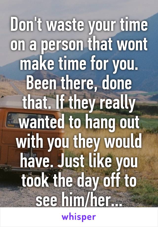 Don't waste your time on a person that wont make time for you. Been there, done that. If they really wanted to hang out with you they would have. Just like you took the day off to see him/her...