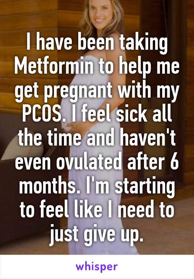 I have been taking Metformin to help me get pregnant with my PCOS. I feel sick all the time and haven't even ovulated after 6 months. I'm starting to feel like I need to just give up.