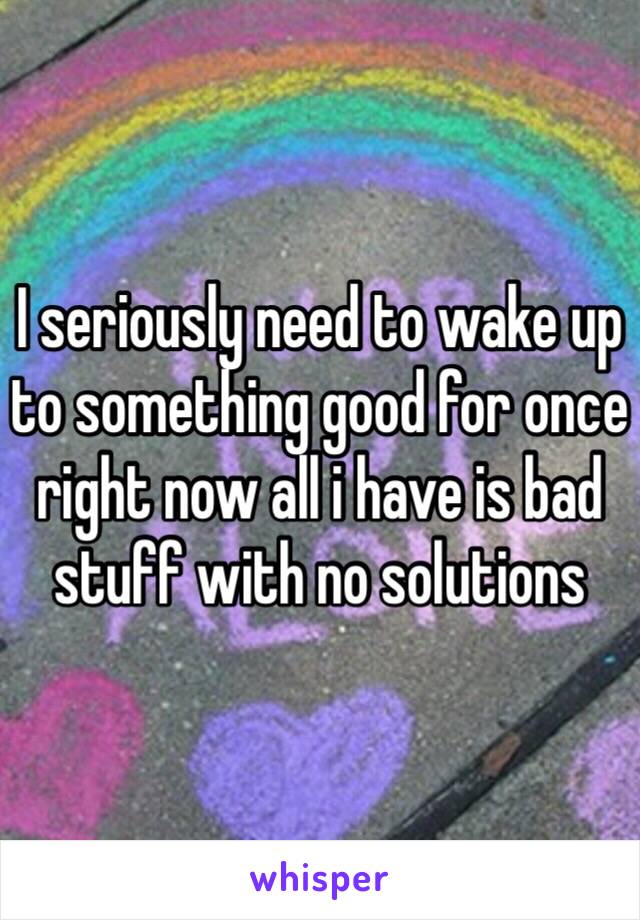 I seriously need to wake up to something good for once right now all i have is bad stuff with no solutions 