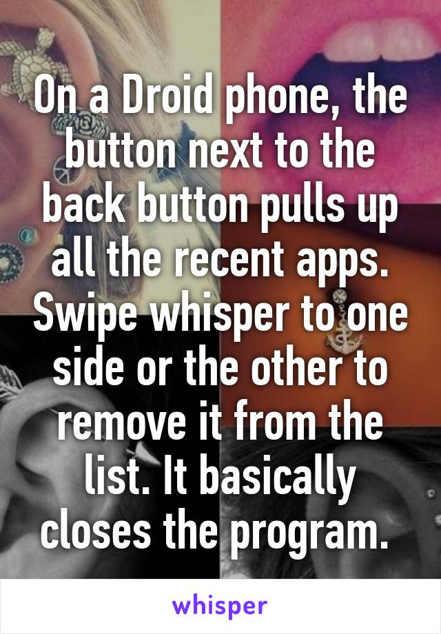 On a Droid phone, the button next to the back button pulls up all the recent apps. Swipe whisper to one side or the other to remove it from the list. It basically closes the program. 