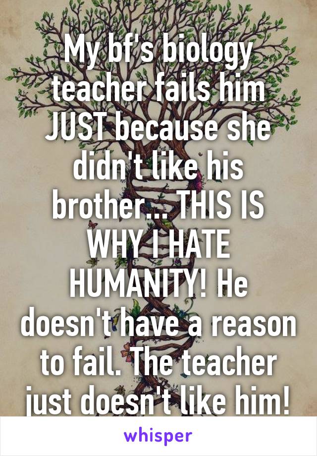 My bf's biology teacher fails him JUST because she didn't like his brother... THIS IS WHY I HATE HUMANITY! He doesn't have a reason to fail. The teacher just doesn't like him!