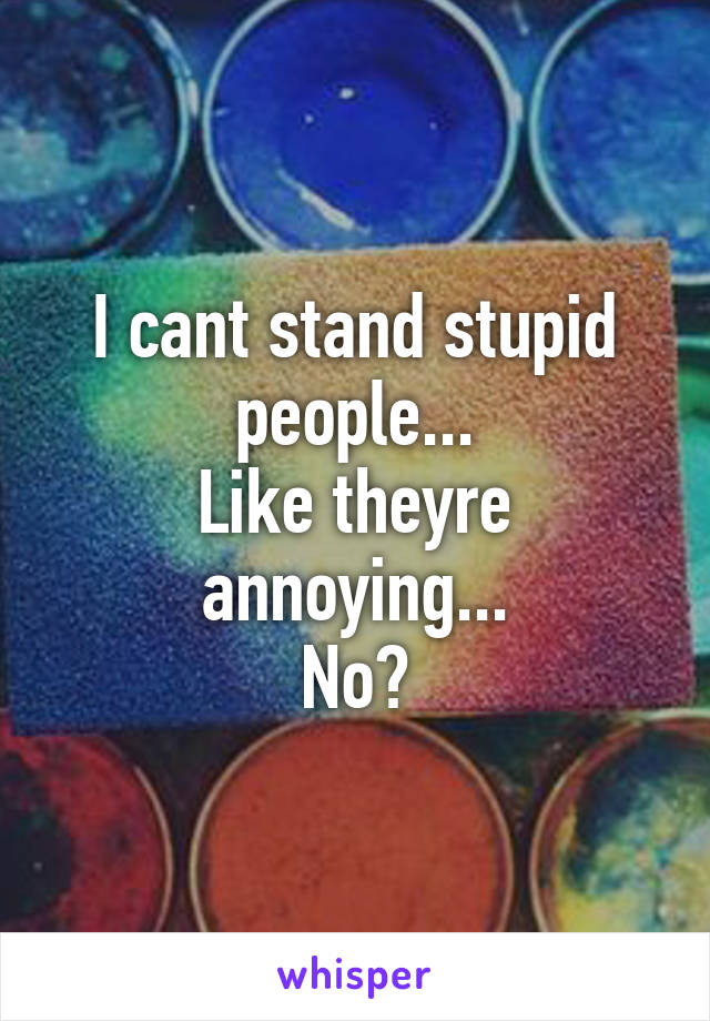 I cant stand stupid people...
Like theyre annoying...
No?