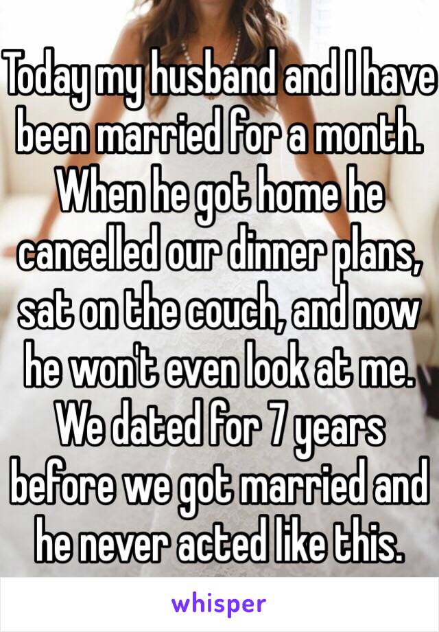 Today my husband and I have been married for a month. When he got home he cancelled our dinner plans, sat on the couch, and now he won't even look at me. We dated for 7 years before we got married and he never acted like this. 