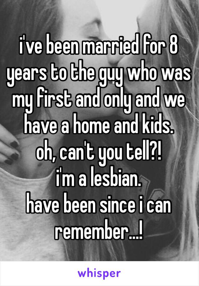 i've been married for 8 years to the guy who was my first and only and we have a home and kids. 
oh, can't you tell?! 
i'm a lesbian. 
have been since i can remember...! 