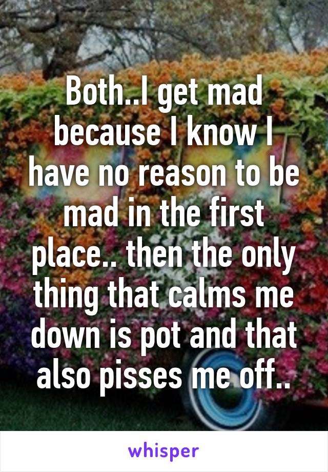 Both..I get mad because I know I have no reason to be mad in the first place.. then the only thing that calms me down is pot and that also pisses me off..