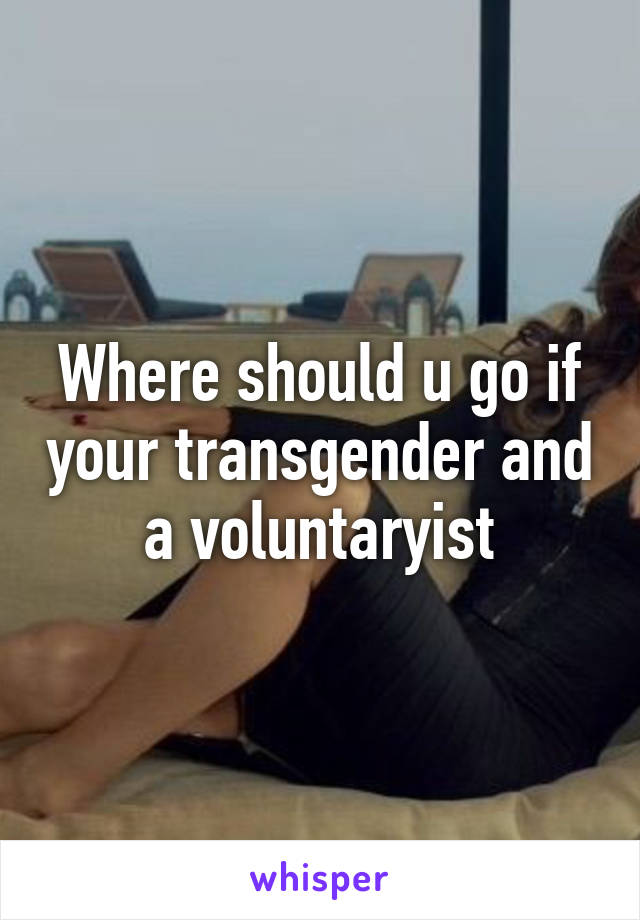 Where should u go if your transgender and a voluntaryist