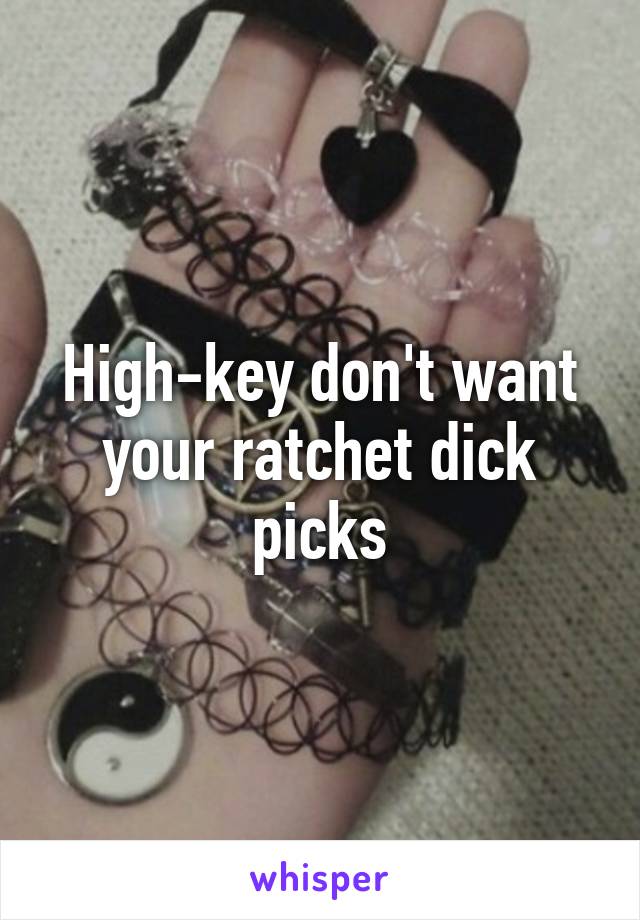 High-key don't want your ratchet dick picks