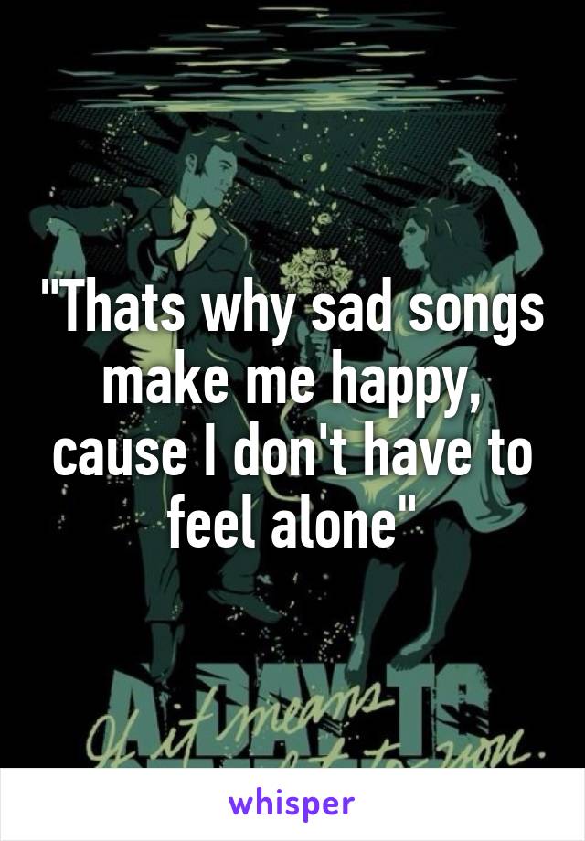 "Thats why sad songs make me happy, cause I don't have to feel alone"